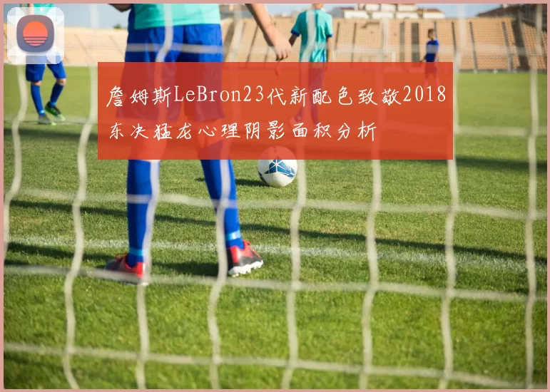 詹姆斯LeBron23代新配色致敬2018东决猛龙心理阴影面积分析