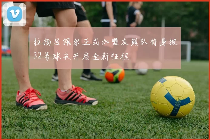 拉扬吕佩尔正式加盟灰熊队将身披32号球衣开启全新征程