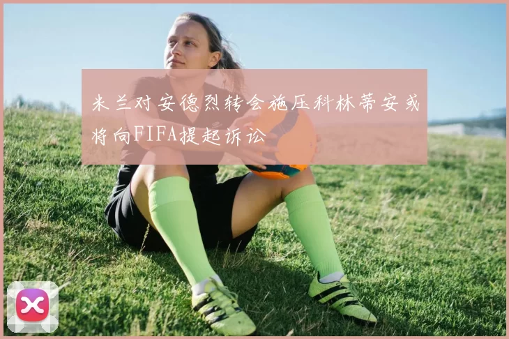 米兰对安德烈转会施压科林蒂安或将向FIFA提起诉讼