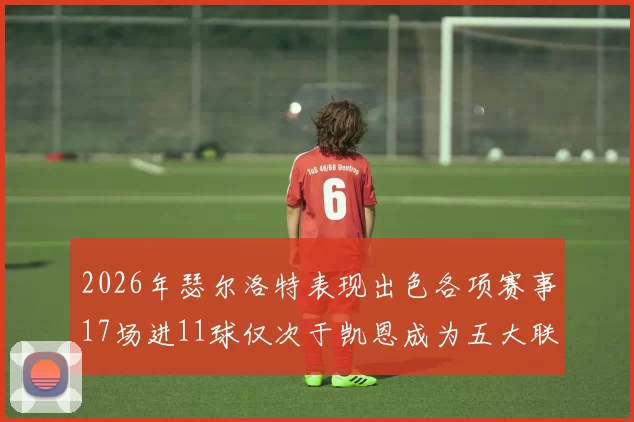 2026年瑟尔洛特表现出色各项赛事17场进11球仅次于凯恩成为五大联赛新星