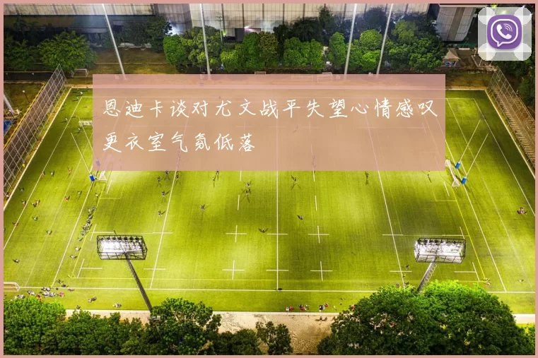 恩迪卡谈对尤文战平失望心情感叹更衣室气氛低落
