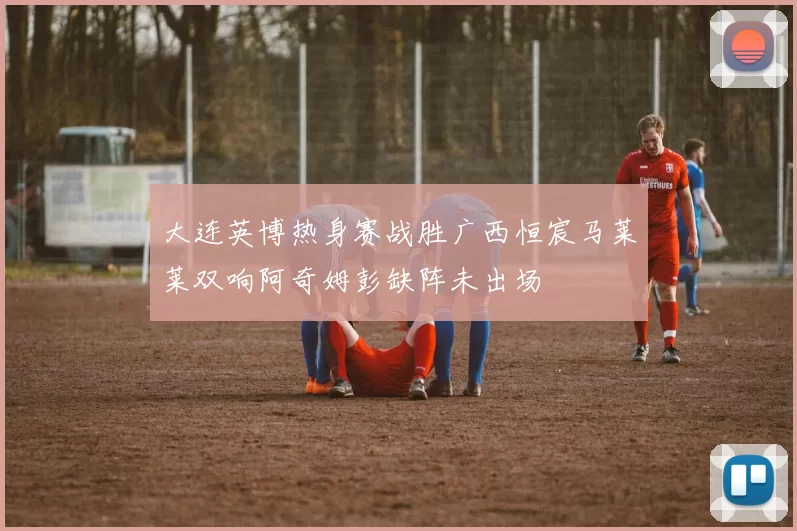 大连英博热身赛战胜广西恒宸马莱莱双响阿奇姆彭缺阵未出场