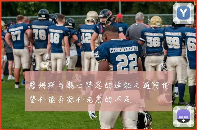 詹姆斯与骑士阵容的适配之道阿伦替补能否弥补老詹的不足
