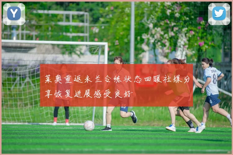 莱奥重返米兰合练状态回暖社媒分享恢复进展感受良好