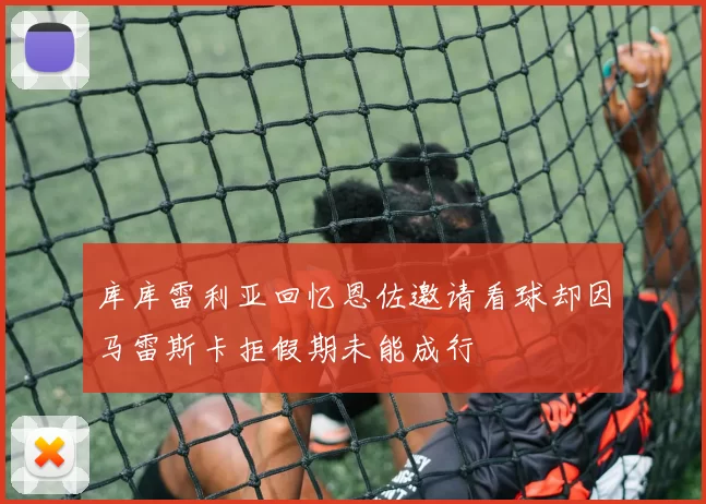 库库雷利亚回忆恩佐邀请看球却因马雷斯卡拒假期未能成行