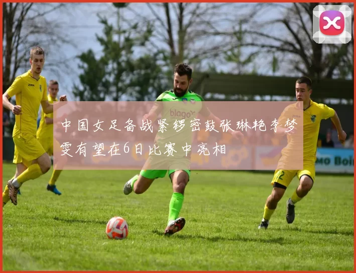 中国女足备战紧锣密鼓张琳艳李梦雯有望在6日比赛中亮相