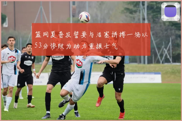 篮网夏普发誓要与活塞拼搏一场以53分惨败为动力重振士气