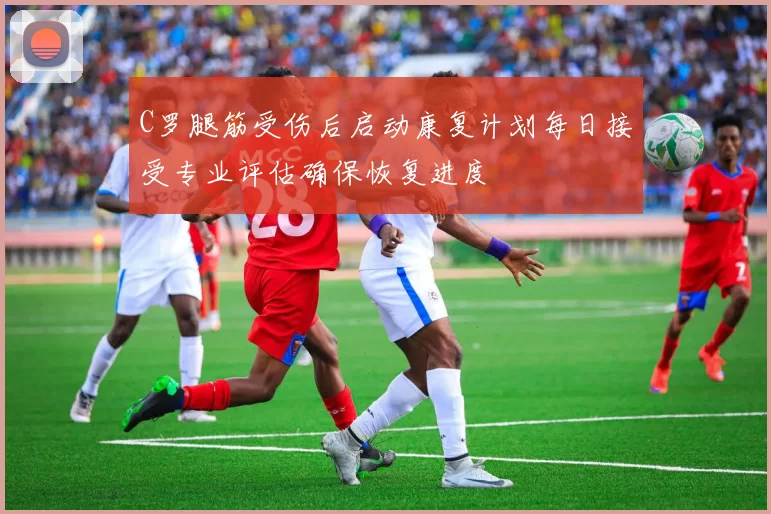 C罗腿筋受伤后启动康复计划每日接受专业评估确保恢复进度