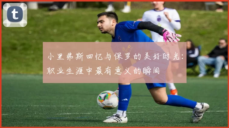 小里弗斯回忆与保罗的美好时光：职业生涯中最有意义的瞬间