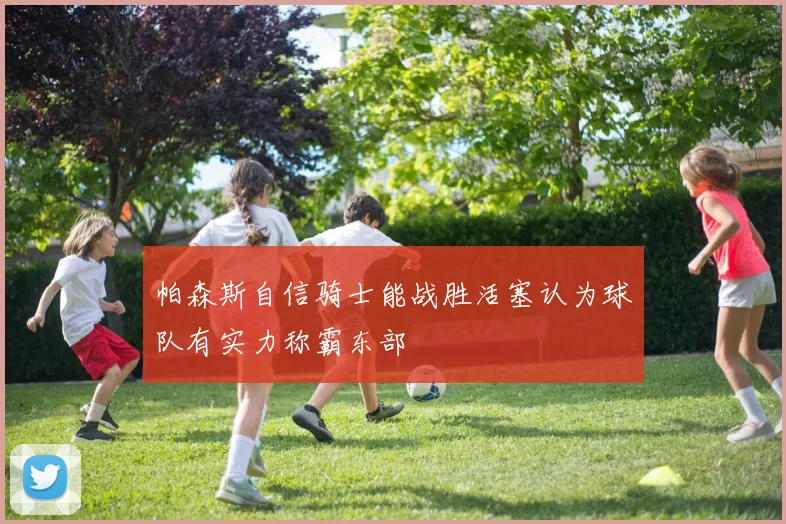 帕森斯自信骑士能战胜活塞认为球队有实力称霸东部