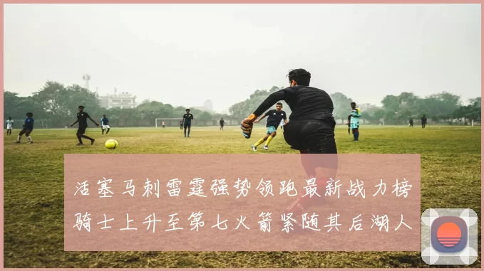 活塞马刺雷霆强势领跑最新战力榜骑士上升至第七火箭紧随其后湖人排名第十一