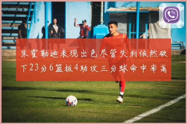 朱霍勒迪表现出色尽管失利依然砍下23分6篮板4助攻三分球命中率高达50