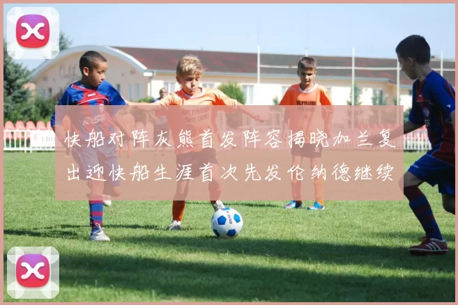 快船对阵灰熊首发阵容揭晓加兰复出迎快船生涯首次先发伦纳德继续出战