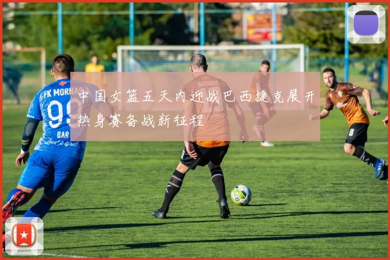 中国女篮五天内迎战巴西捷克展开热身赛备战新征程