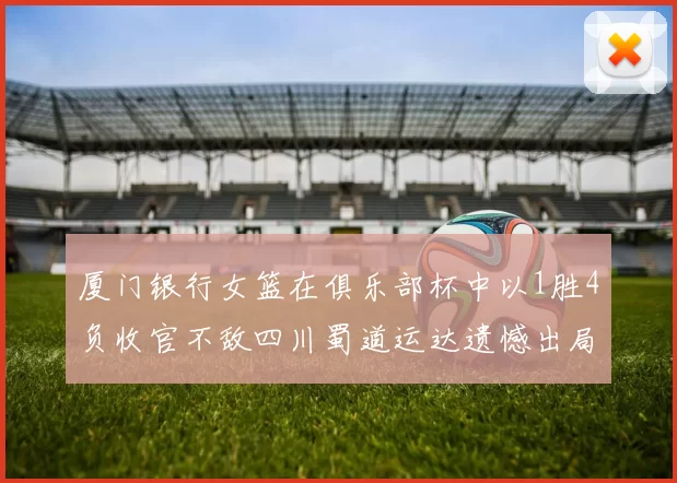 厦门银行女篮在俱乐部杯中以1胜4负收官不敌四川蜀道运达遗憾出局